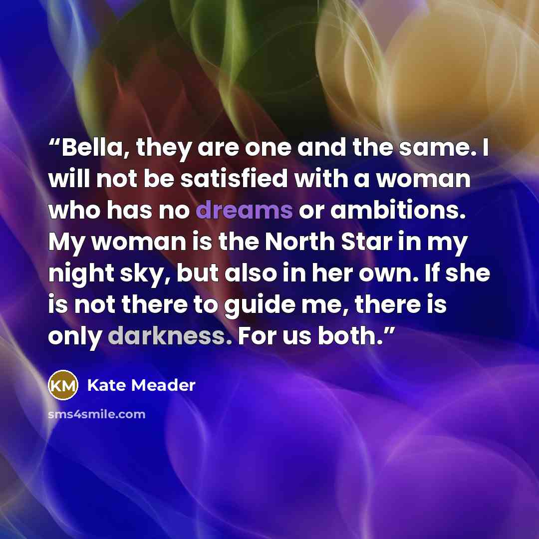 “Bella, they are one and the same. I will not be satisfied with a woman who has no dreams or ambitions. My woman is the North Star in my night sky, but also in her own. If she is not there to guide me, there is only darkness. For us both.” quote by Kate Meader