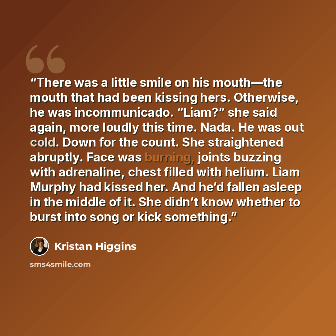 “There was a little smile on his mouth—the mouth that had been kissing hers. Otherwise, he was incommunicado. “Liam?” she said again, more loudly this time. Nada. He was out cold. Down for the count. She straightened abruptly. Face was burning, joints buzzing with adrenaline, chest filled with…” quote by Kristan Higgins