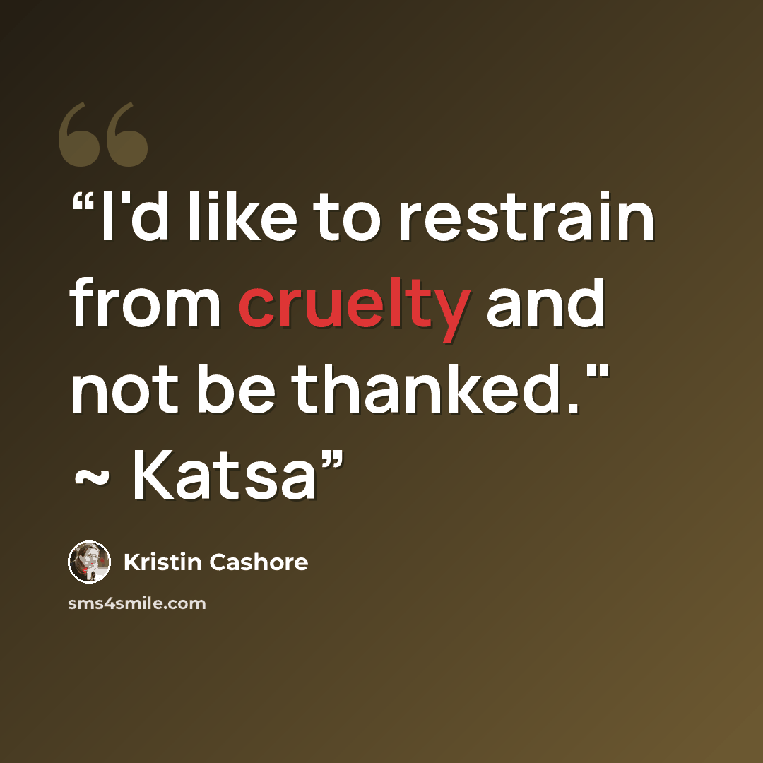 “I'd like to restrain from cruelty and not be thanked." ~ Katsa” quote by Kristin Cashore
