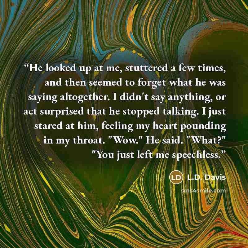 “He looked up at me, stuttered a few times, and then seemed to forget what he was saying altogether. I didn't say anything, or act surprised that he stopped talking. I just stared at him, feeling my heart pounding in my throat. "Wow." He said. "What?" "You just left me speechless.” quote by L.D. Davis