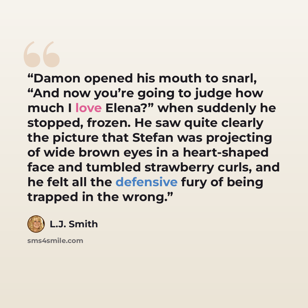 “Damon opened his mouth to snarl, “And now you’re going to judge how much I love Elena?” when suddenly he stopped, frozen. He saw quite clearly the picture that Stefan was projecting of wide brown eyes in a heart-shaped face and tumbled strawberry curls, and he felt all the defensive fury of being…” quote by L.J. Smith