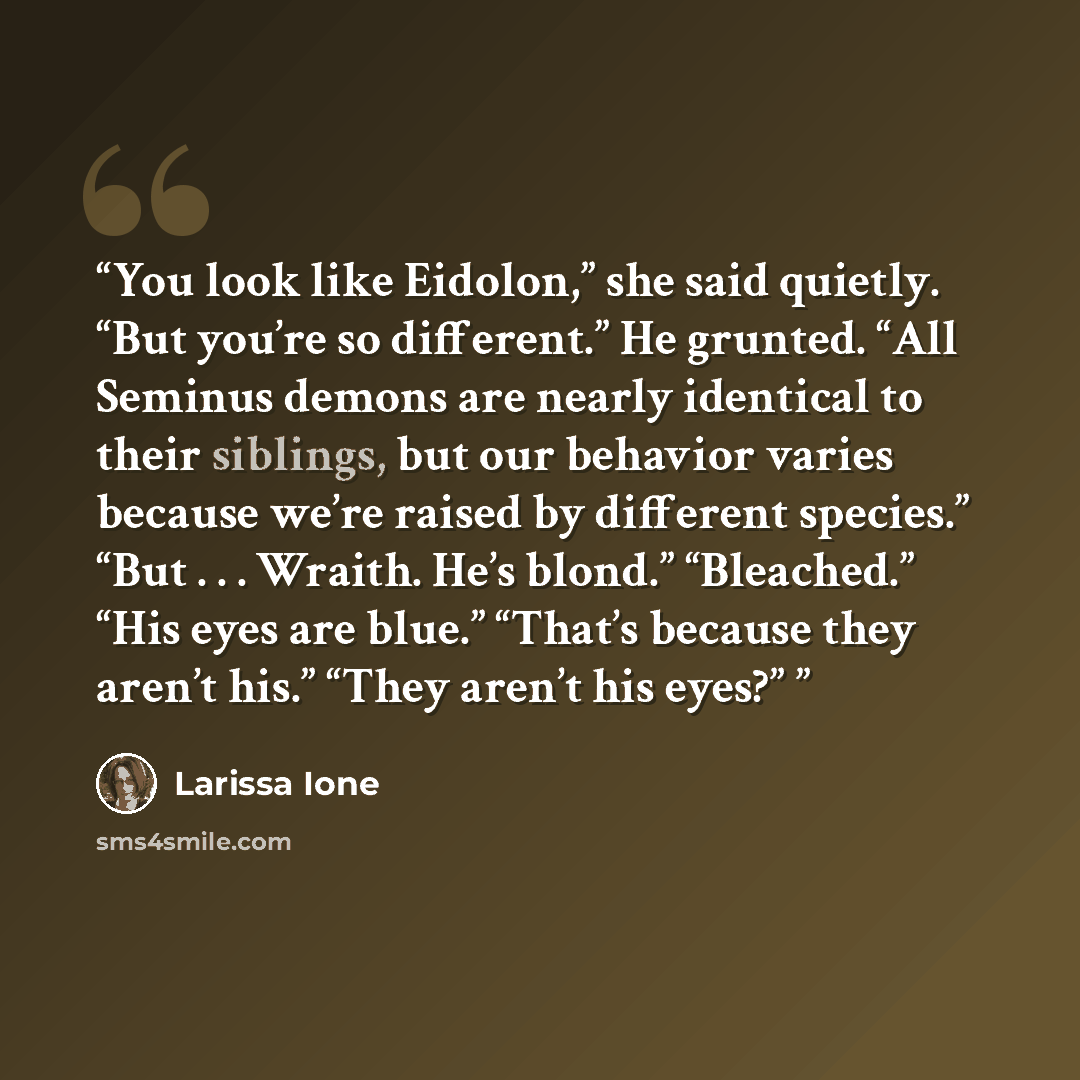 “You look like Eidolon,” she said quietly. “But you’re so different.” He grunted. “All Seminus demons are nearly identical to their siblings, but our behavior varies because we’re raised by different species.” “But . . . Wraith. He’s blond.” “Bleached.” “His eyes are blue.” “That’s because they…” quote by Larissa Ione
