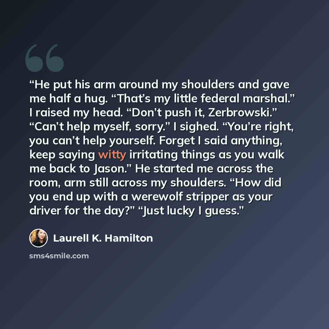 “He put his arm around my shoulders and gave me half a hug. “That’s my little federal marshal.” I raised my head. “Don’t push it, Zerbrowski.” “Can’t help myself, sorry.” I sighed. “You’re right, you can’t help yourself. Forget I said anything, keep saying witty irritating things as you walk me…” quote by Laurell K. Hamilton