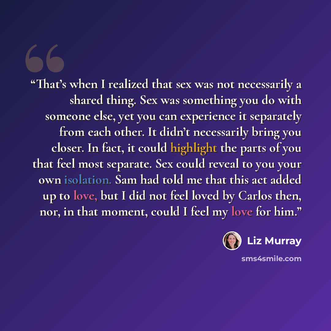 “That’s when I realized that sex was not necessarily a shared thing. Sex was something you do with someone else, yet you can experience it separately from each other. It didn’t necessarily bring you closer. In fact, it could highlight the parts of you that feel most separate. Sex could reveal to…” quote by Liz Murray
