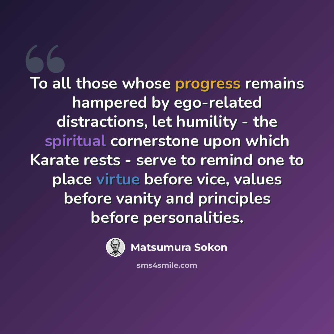 “To all those whose progress remains hampered by ego-related distractions, let humility - the spiritual cornerstone upon which Karate rests - serve to remind one to place virtue before vice, values before vanity and principles before personalities.” quote by Matsumura Sokon
