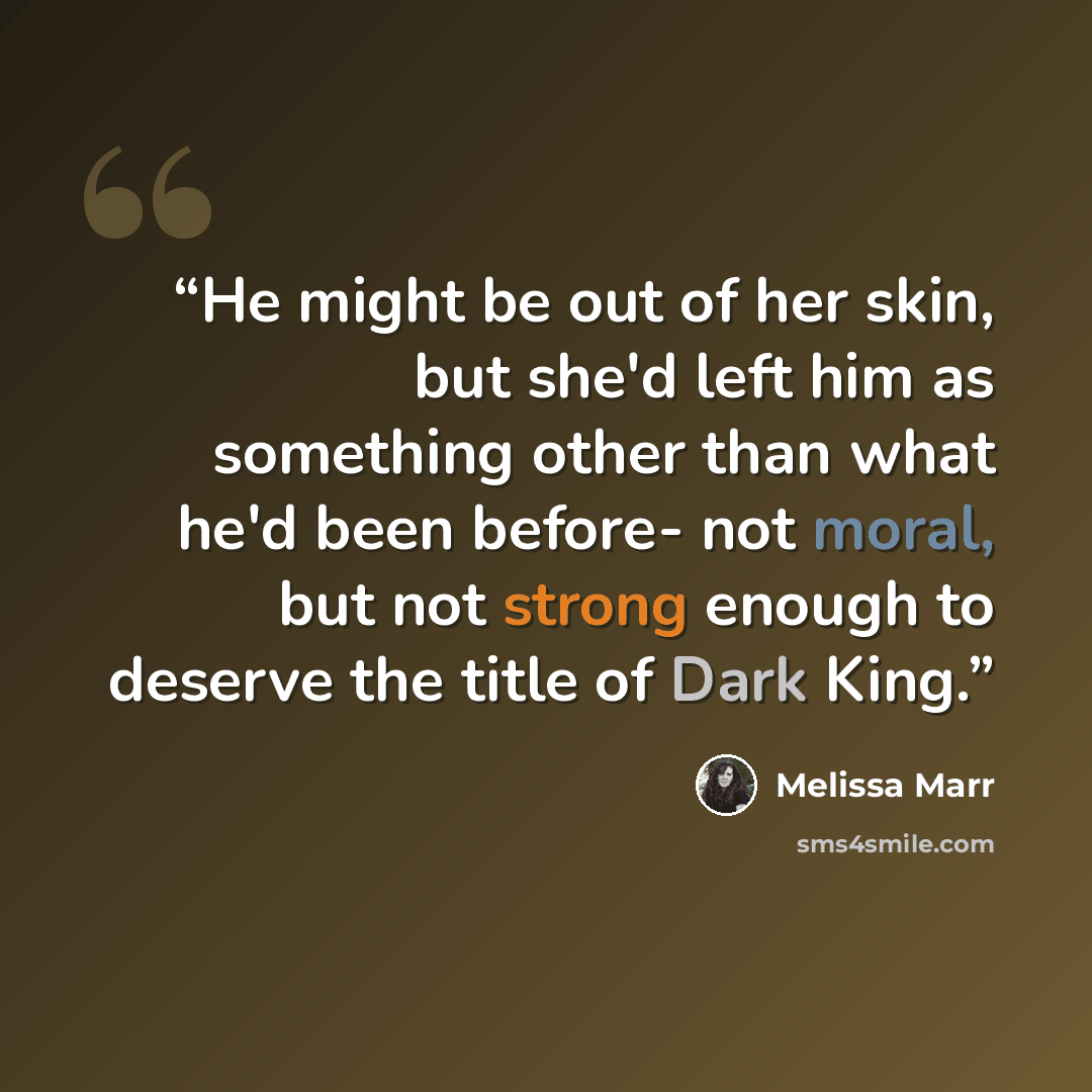“He might be out of her skin, but she'd left him as something other than what he'd been before- not moral, but not strong enough to deserve the title of Dark King.” quote by Melissa Marr