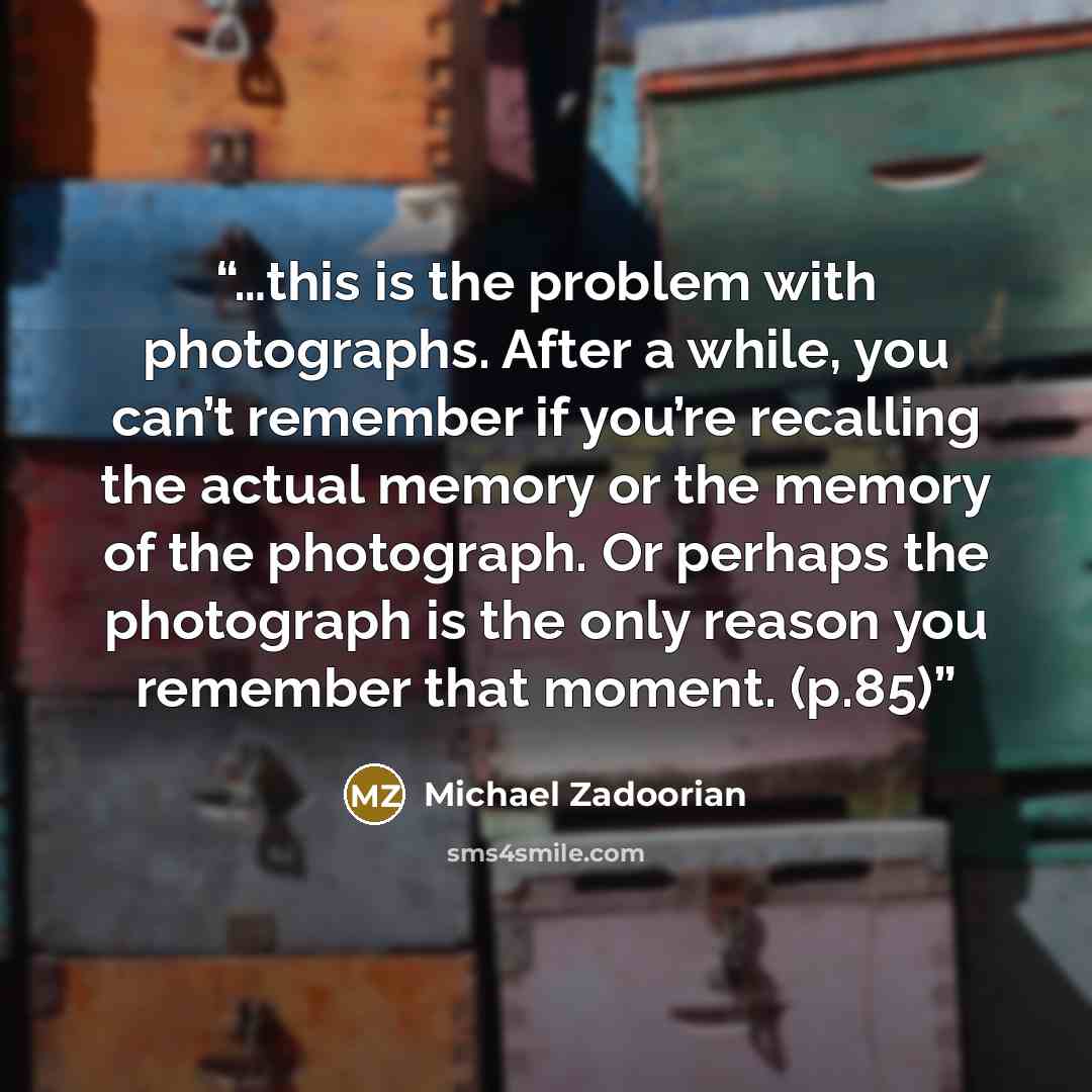 “…this is the problem with photographs. After a while, you can’t remember if you’re recalling the actual memory or the memory of the photograph. Or perhaps the photograph is the only reason you remember that moment. (p.85)” quote by Michael Zadoorian