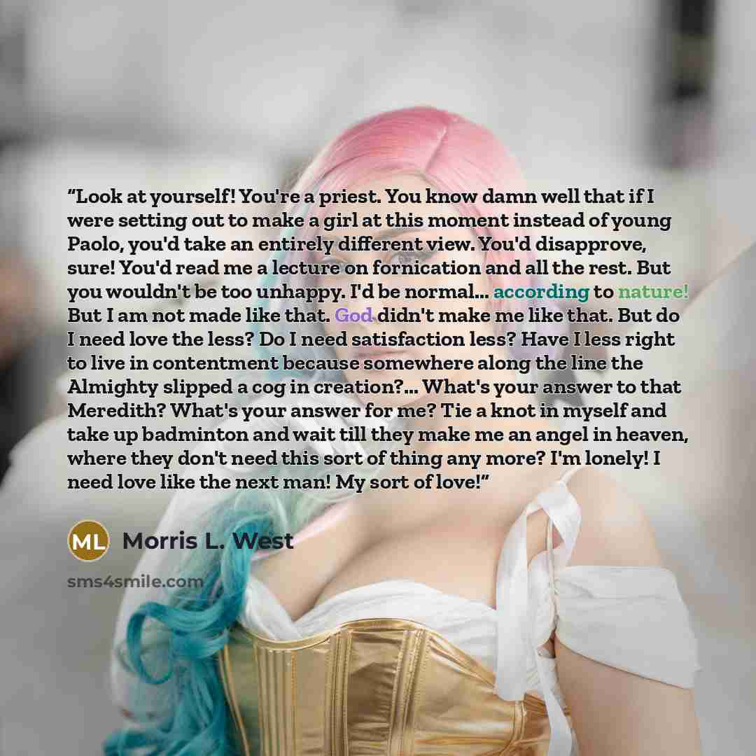 “Look at yourself! You're a priest. You know damn well that if I were setting out to make a girl at this moment instead of young Paolo, you'd take an entirely different view. You'd disapprove, sure! You'd read me a lecture on fornication and all the rest. But you wouldn't be too unhappy. I'd be…” quote by Morris L. West