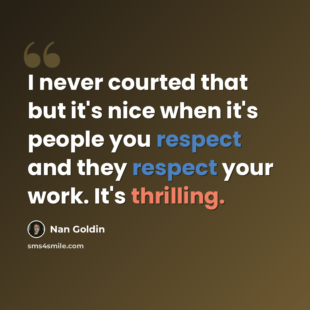 “I never courted that but it's nice when it's people you respect and they respect your work. It's thrilling.” quote by Nan Goldin