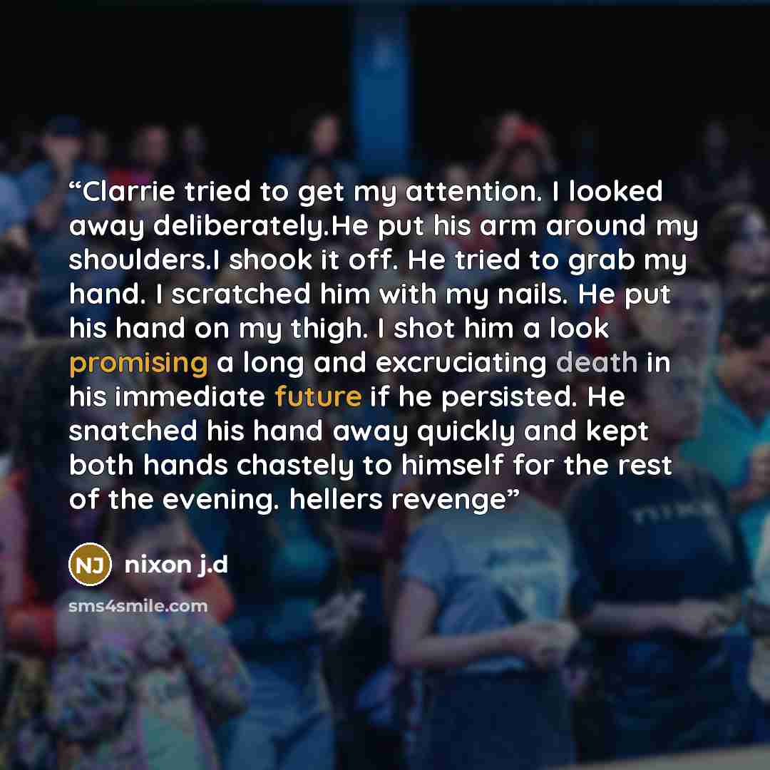 “Clarrie tried to get my attention. I looked away deliberately.He put his arm around my shoulders.I shook it off. He tried to grab my hand. I scratched him with my nails. He put his hand on my thigh. I shot him a look promising a long and excruciating death in his immediate future if he persisted…” quote by nixon j.d