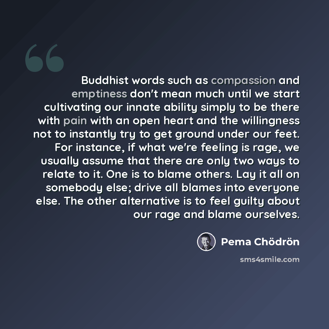 “Buddhist words such as compassion and emptiness don't mean much until we start cultivating our innate ability simply to be there with pain with an open heart and the willingness not to instantly try to get ground under our feet. For instance, if what we're feeling is rage, we usually assume that…” quote by Pema Chodron