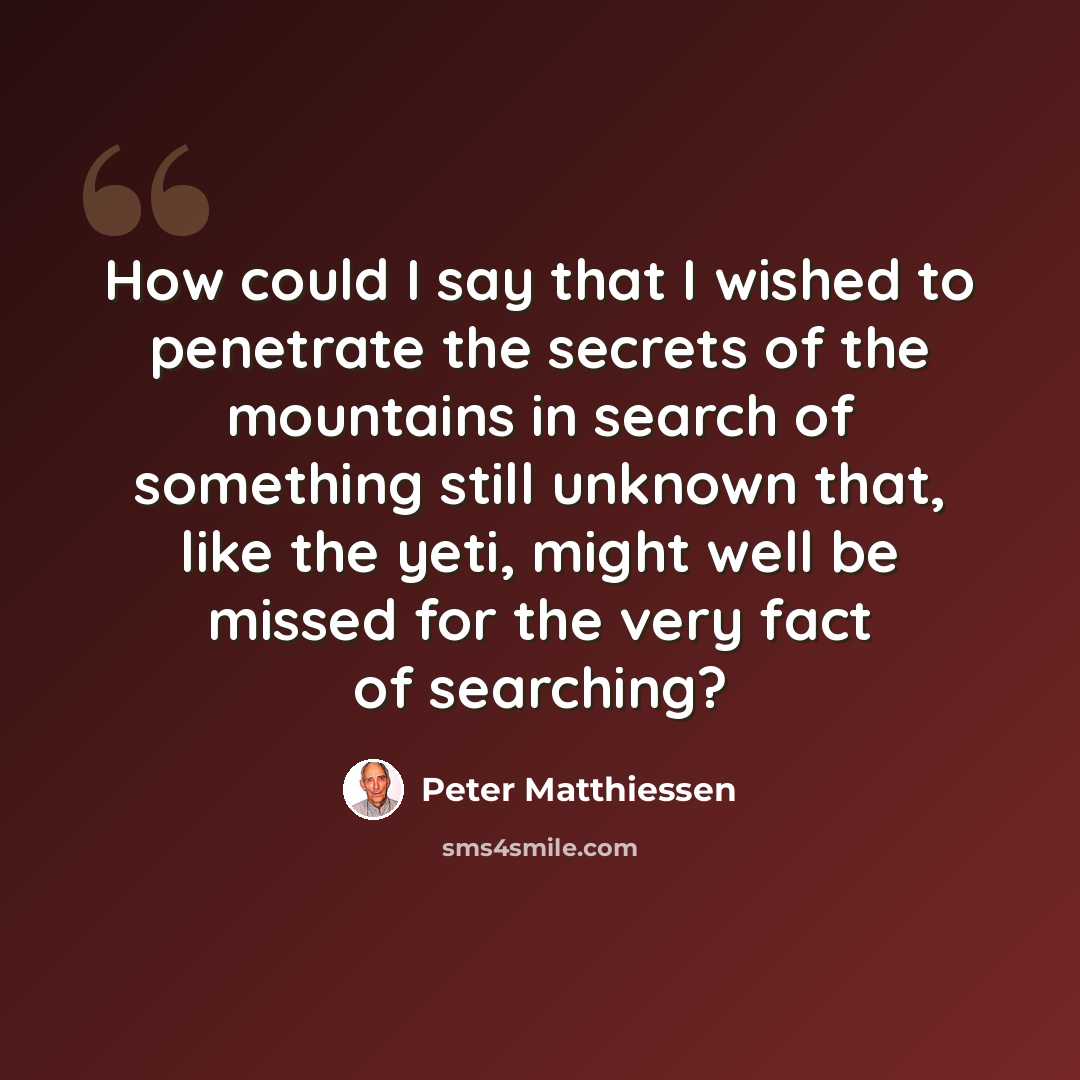 “How could I say that I wished to penetrate the secrets of the mountains in search of something still unknown that, like the yeti, might well be missed for the very fact of searching?” quote by Peter Matthiessen