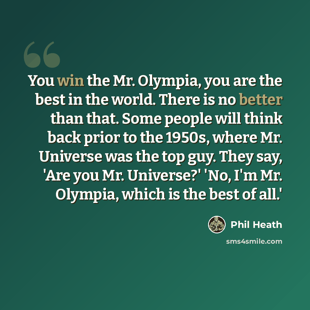 “You win the Mr. Olympia, you are the best in the world. There is no better than that. Some people will think back prior to the 1950s, where Mr. Universe was the top guy. They say, 'Are you Mr. Universe?' 'No, I'm Mr. Olympia, which is the best of all.'” quote by Phil Heath