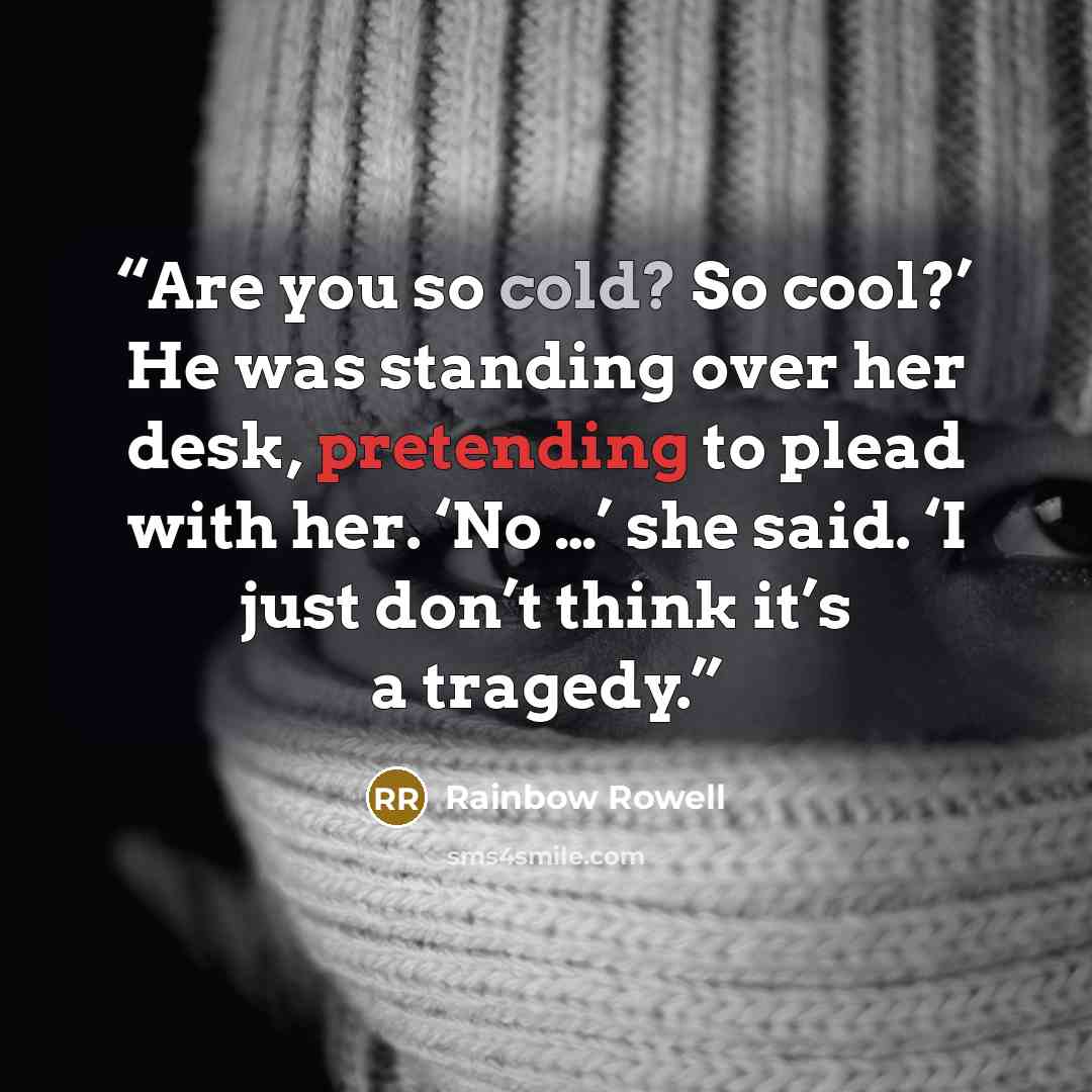 “Are you so cold? So cool?’ He was standing over her desk, pretending to plead with her. ‘No …’ she said. ‘I just don’t think it’s a tragedy.” quote by Rainbow Rowell