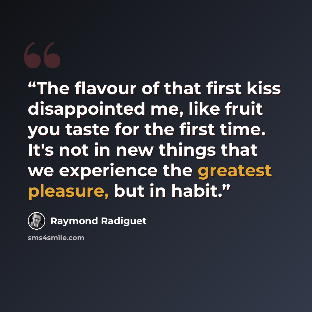 “The flavour of that first kiss disappointed me, like fruit you taste for the first time. It's not in new things that we experience the greatest pleasure, but in habit.” quote by Raymond Radiguet