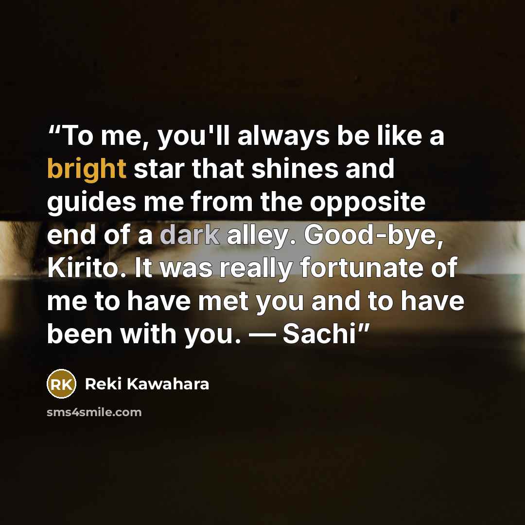 “To me, you'll always be like a bright star that shines and guides me from the opposite end of a dark alley. Good-bye, Kirito. It was really fortunate of me to have met you and to have been with you. — Sachi” quote by Reki Kawahara