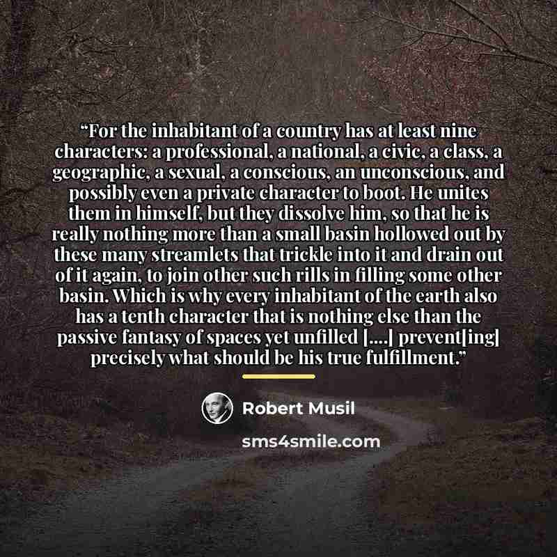 “For the inhabitant of a country has at least nine characters: a professional, a national, a civic, a class, a geographic, a sexual, a conscious, an unconscious, and possibly even a private character to boot. He unites them in himself, but they dissolve him, so that he is really nothing more than a…” quote by Robert Musil