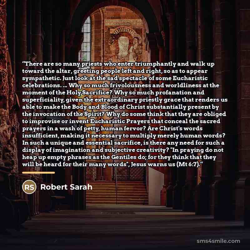 “There are so many priests who enter triumphantly and walk up toward the altar, greeting people left and right, so as to appear sympathetic. Just look at the sad spectacle of some Eucharistic celebrations. ... Why so much frivolousness and worldliness at the moment of the Holy Sacrifice? Why so…” quote by Robert Sarah