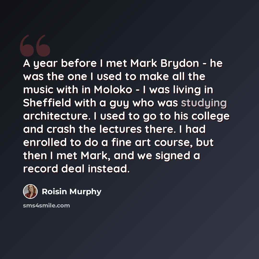 “A year before I met Mark Brydon - he was the one I used to make all the music with in Moloko - I was living in Sheffield with a guy who was studying architecture. I used to go to his college and crash the lectures there. I had enrolled to do a fine art course, but then I met Mark, and we signed a…” quote by Roisin Murphy
