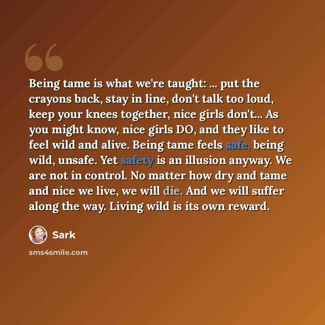 “Being tame is what we're taught: ... put the crayons back, stay in line, don't talk too loud, keep your knees together, nice girls don't... As you might know, nice girls DO, and they like to feel wild and alive. Being tame feels safe, being wild, unsafe. Yet safety is an illusion anyway. We are…” quote by Sark