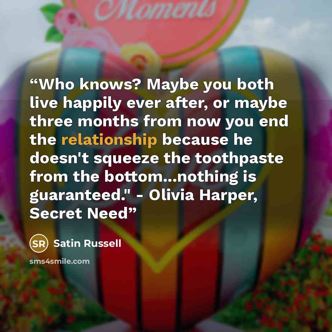 “Who knows? Maybe you both live happily ever after, or maybe three months from now you end the relationship because he doesn't squeeze the toothpaste from the bottom...nothing is guaranteed." - Olivia Harper, Secret Need” quote by Satin Russell