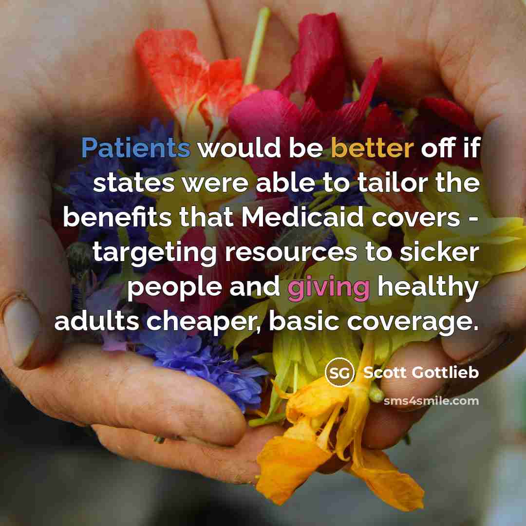 “Patients would be better off if states were able to tailor the benefits that Medicaid covers - targeting resources to sicker people and giving healthy adults cheaper, basic coverage.” quote by Scott Gottlieb