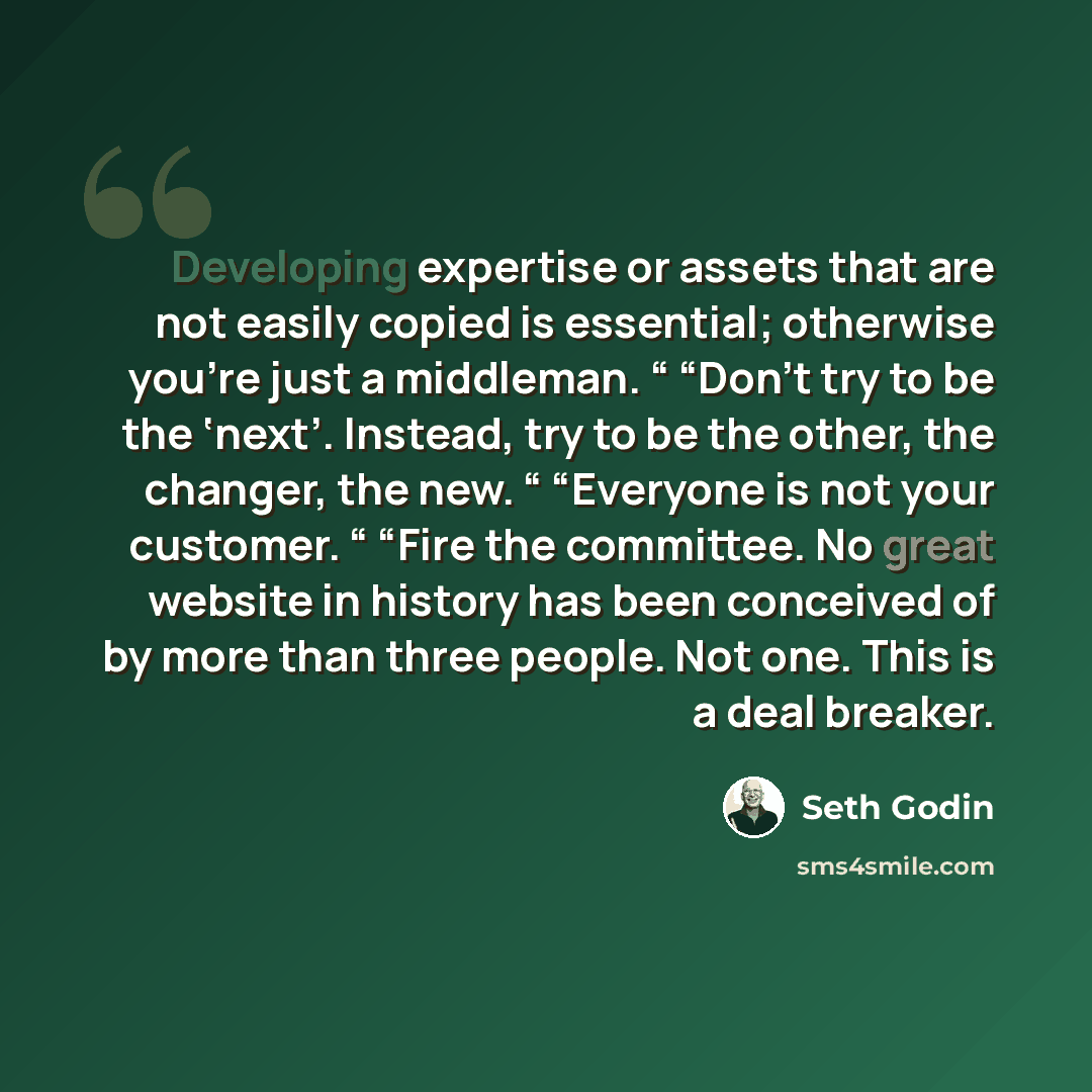 “Developing expertise or assets that are not easily copied is essential; otherwise you’re just a middleman. “ “Don’t try to be the ‘next’. Instead, try to be the other, the changer, the new. “ “Everyone is not your customer. “ “Fire the committee. No great website in history has been conceived of…” quote by Seth Godin