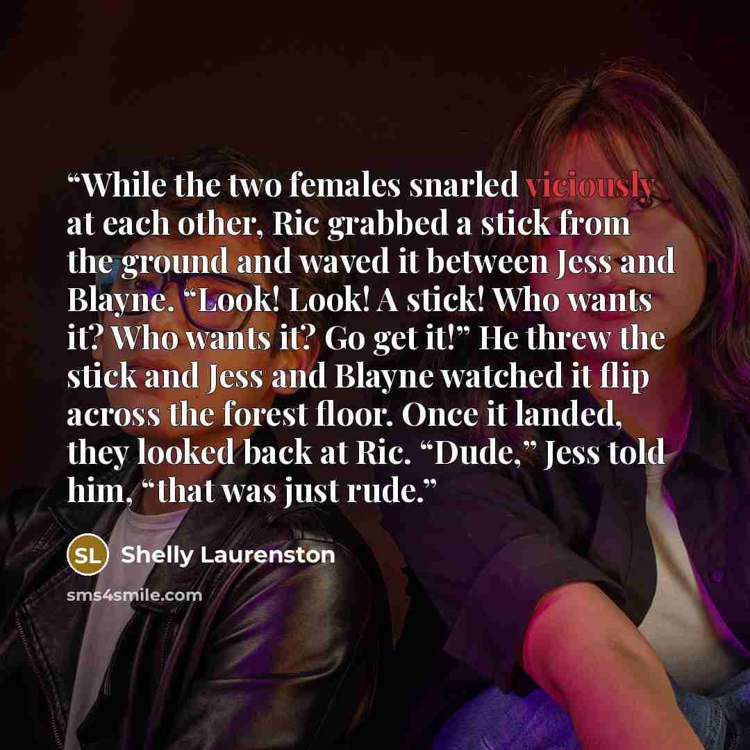 “While the two females snarled viciously at each other, Ric grabbed a stick from the ground and waved it between Jess and Blayne. “Look! Look! A stick! Who wants it? Who wants it? Go get it!” He threw the stick and Jess and Blayne watched it flip across the forest floor. Once it landed, they looked…” quote by Shelly Laurenston