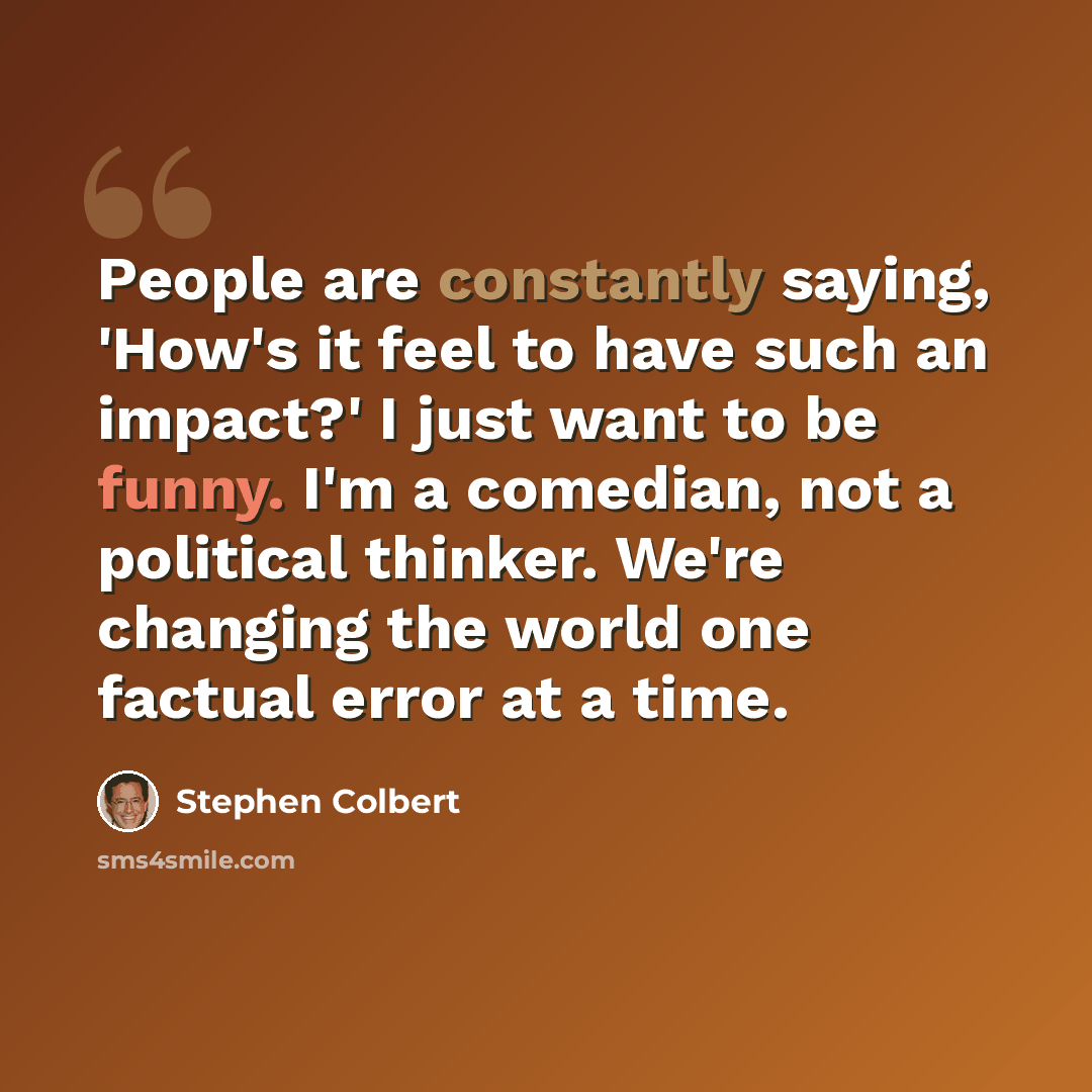 “People are constantly saying, 'How's it feel to have such an impact?' I just want to be funny. I'm a comedian, not a political thinker. We're changing the world one factual error at a time.” quote by Stephen Colbert