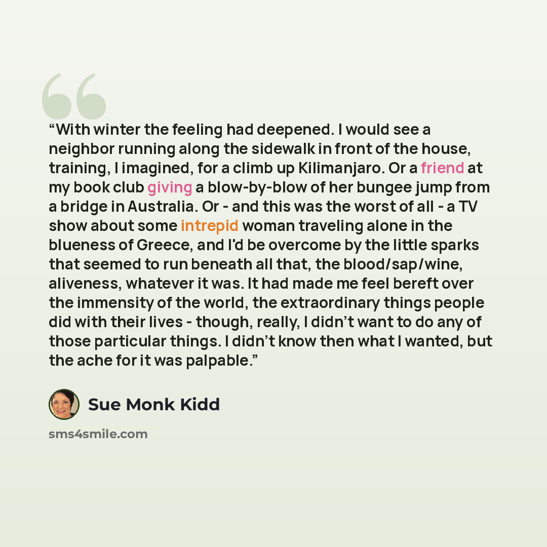 “With winter the feeling had deepened. I would see a neighbor running along the sidewalk in front of the house, training, I imagined, for a climb up Kilimanjaro. Or a friend at my book club giving a blow-by-blow of her bungee jump from a bridge in Australia. Or - and this was the worst of all - a…” quote by Sue Monk Kidd