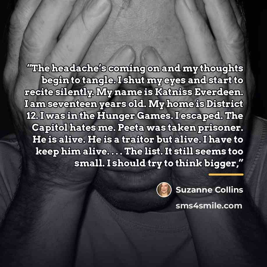 “The headache’s coming on and my thoughts begin to tangle. I shut my eyes and start to recite silently. My name is Katniss Everdeen. I am seventeen years old. My home is District 12. I was in the Hunger Games. I escaped. The Capitol hates me. Peeta was taken prisoner. He is alive. He is a traitor…” quote by Suzanne Collins