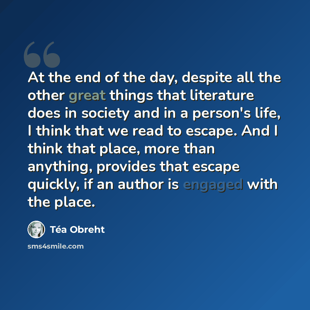 “At the end of the day, despite all the other great things that literature does in society and in a person's life, I think that we read to escape. And I think that place, more than anything, provides that escape quickly, if an author is engaged with the place.” quote by Tea Obreht