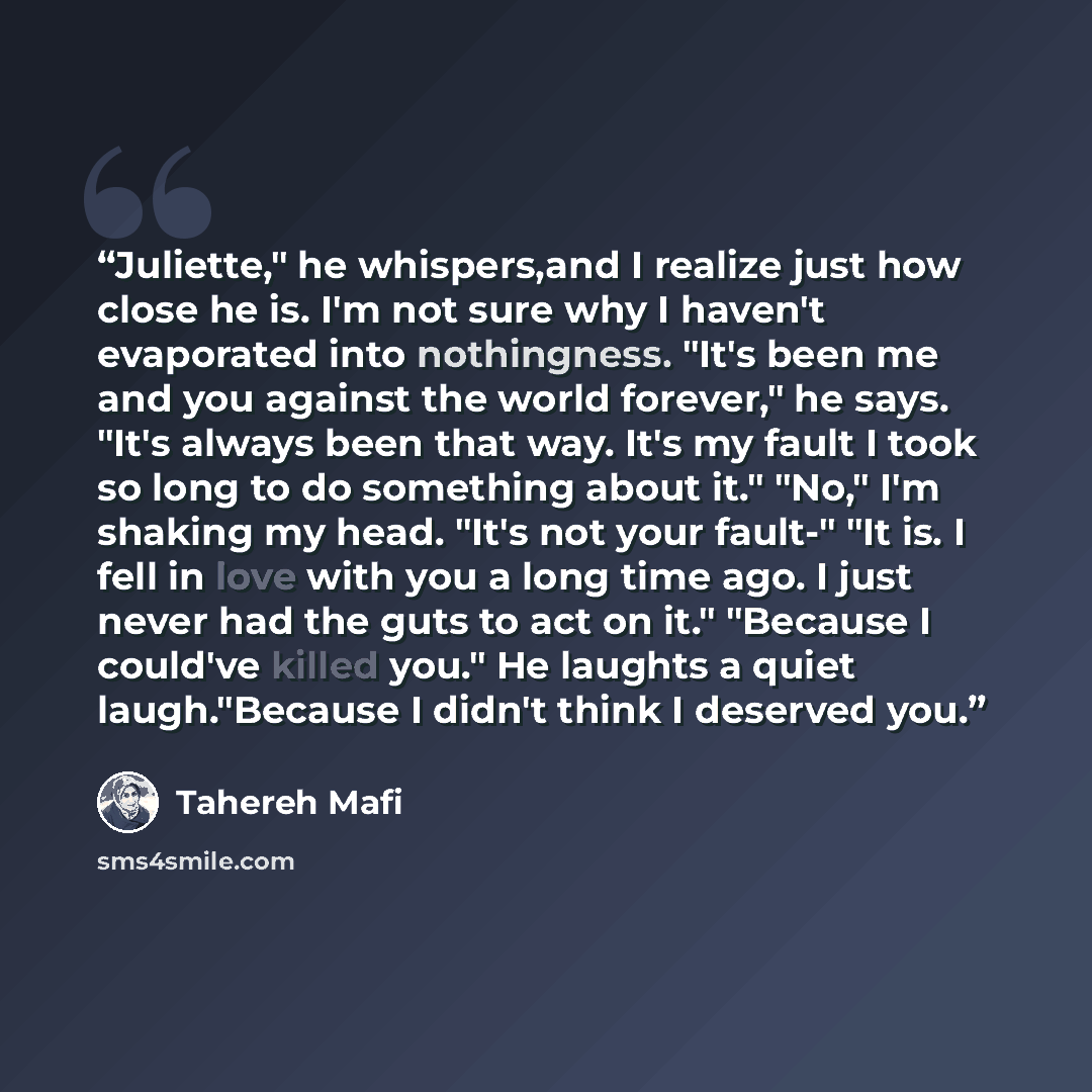 “Juliette," he whispers,and I realize just how close he is. I'm not sure why I haven't evaporated into nothingness. "It's been me and you against the world forever," he says. "It's always been that way. It's my fault I took so long to do something about it." "No," I'm shaking my head. "It's not…” quote by Tahereh Mafi