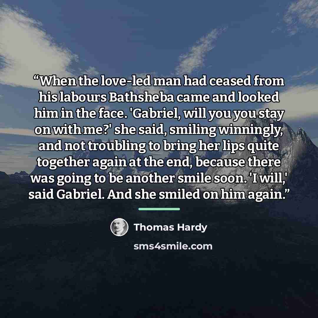 “When the love-led man had ceased from his labours Bathsheba came and looked him in the face. 'Gabriel, will you you stay on with me?' she said, smiling winningly, and not troubling to bring her lips quite together again at the end, because there was going to be another smile soon. 'I will,' said…” quote by Thomas Hardy