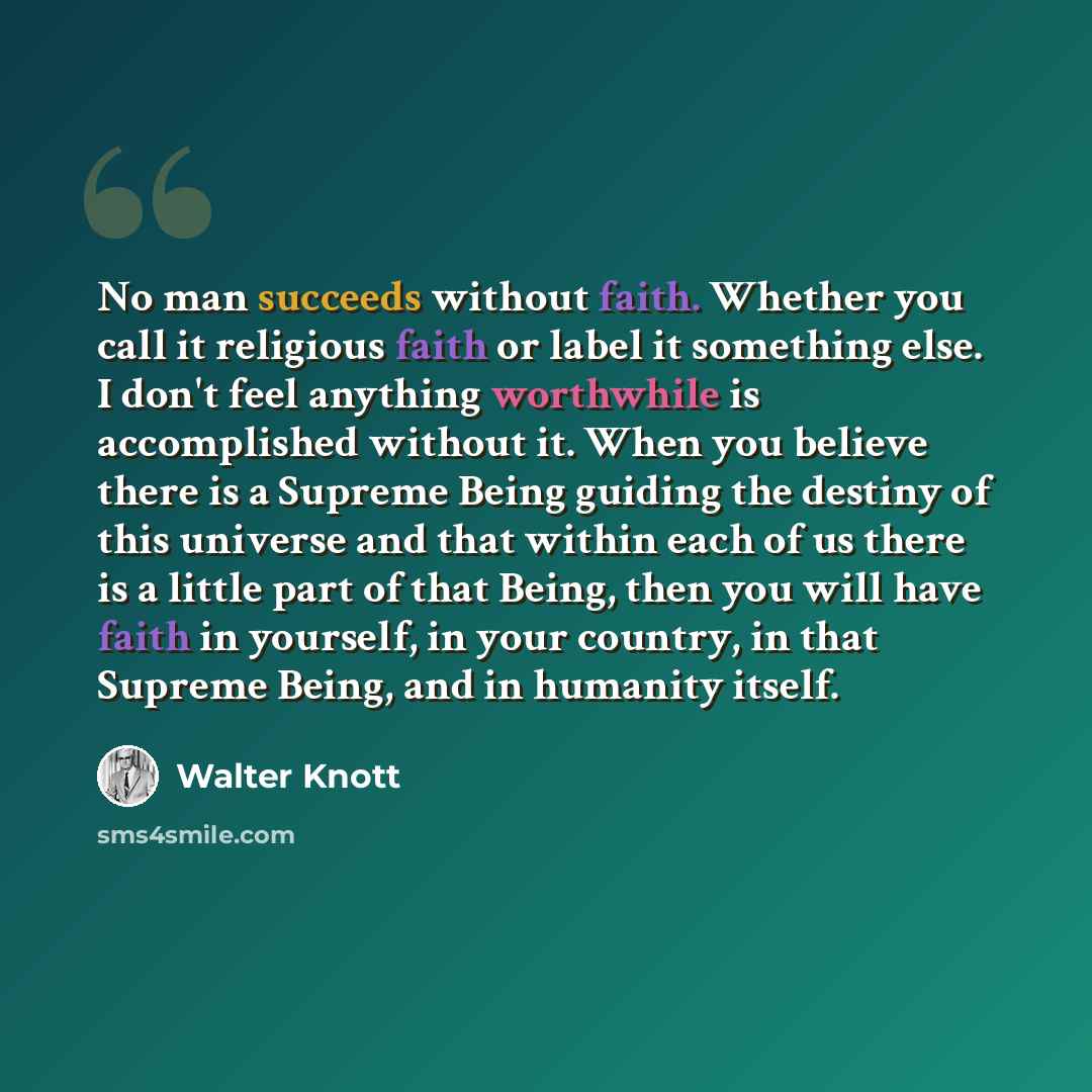 “No man succeeds without faith. Whether you call it religious faith or label it something else. I don't feel anything worthwhile is accomplished without it. When you believe there is a Supreme Being guiding the destiny of this universe and that within each of us there is a little part of that…” quote by Walter Knott
