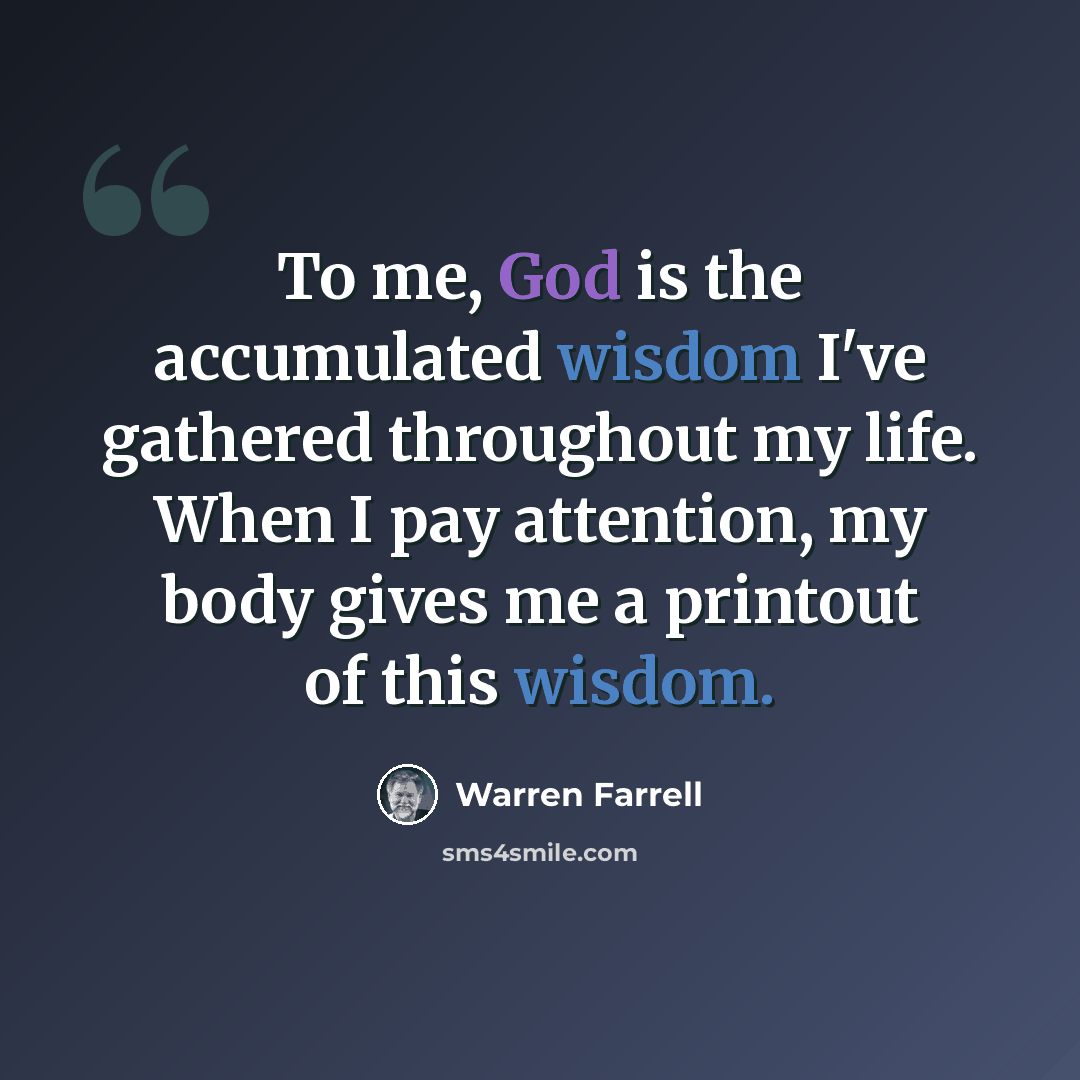 “To me, God is the accumulated wisdom I've gathered throughout my life. When I pay attention, my body gives me a printout of this wisdom.” quote by Warren Farrell