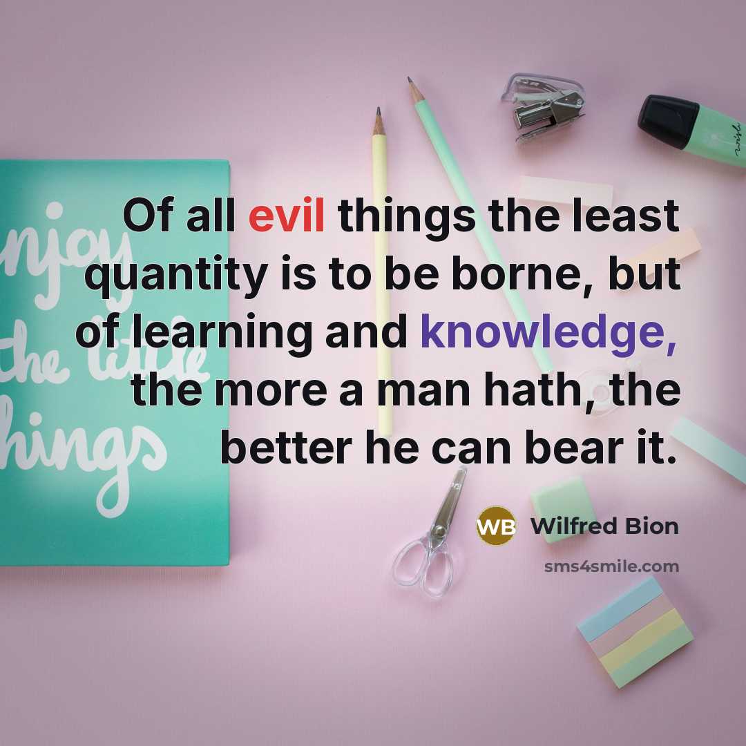 “Of all evil things the least quantity is to be borne, but of learning and knowledge, the more a man hath, the better he can bear it.” quote by Wilfred Bion