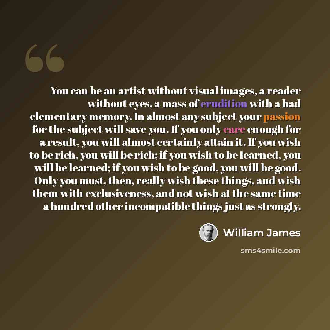 “You can be an artist without visual images, a reader without eyes, a mass of erudition with a bad elementary memory. In almost any subject your passion for the subject will save you. If you only care enough for a result, you will almost certainly attain it. If you wish to be rich, you will be…” quote by William James