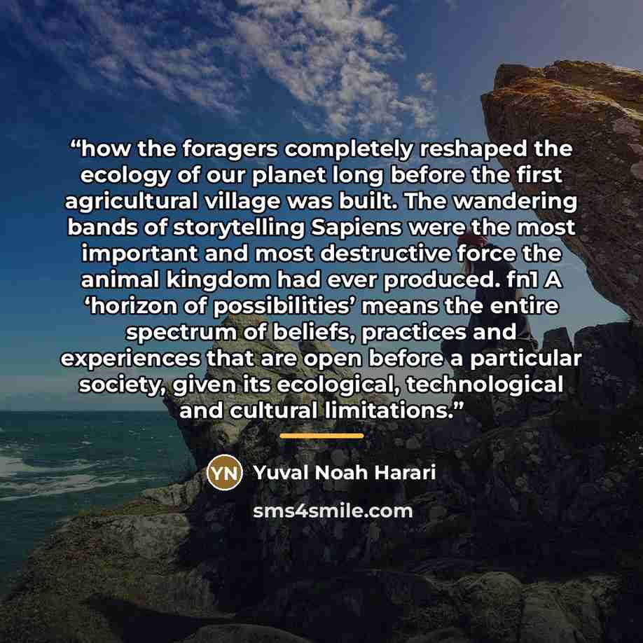 “how the foragers completely reshaped the ecology of our planet long before the first agricultural village was built. The wandering bands of storytelling Sapiens were the most important and most destructive force the animal kingdom had ever produced. fn1 A ‘horizon of possibilities’ means the…” quote by Yuval Noah Harari