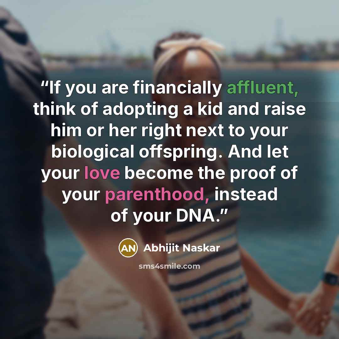 “If you are financially affluent, think of adopting a kid and raise him or her right next to your biological offspring. And let your love become the proof of your parenthood, instead of your DNA.” quote by Abhijit Naskar