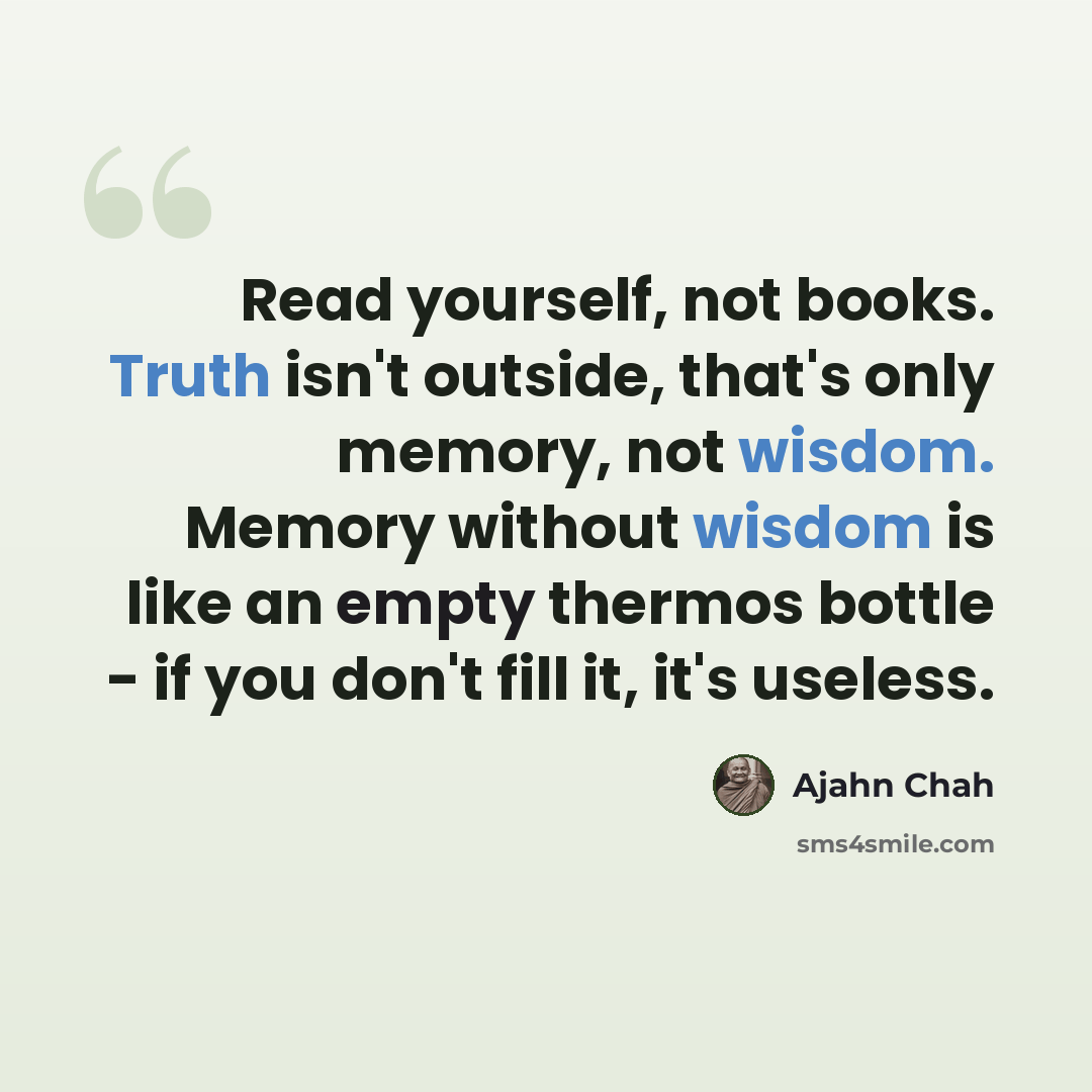 “Read yourself, not books. Truth isn't outside, that's only memory, not wisdom. Memory without wisdom is like an empty thermos bottle - if you don't fill it, it's useless.” quote by Ajahn Chah