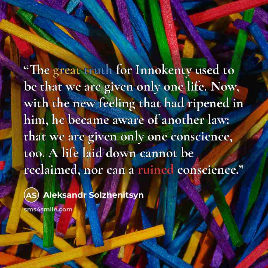 “The great truth for Innokenty used to be that we are given only one life. Now, with the new feeling that had ripened in him, he became aware of another law: that we are given only one conscience, too. A life laid down cannot be reclaimed, nor can a ruined conscience.” quote by Aleksandr Solzhenitsyn