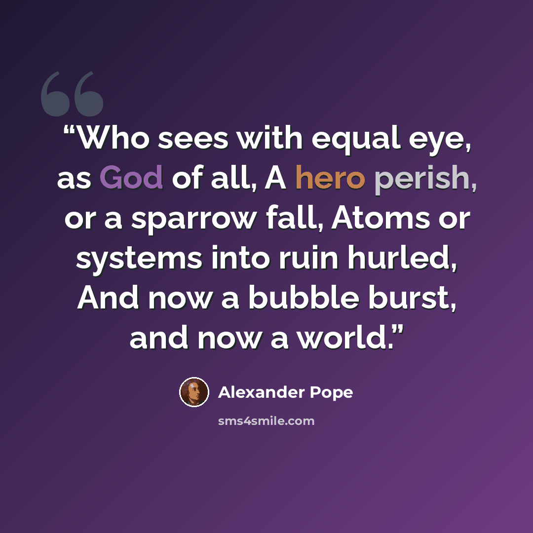 “Who sees with equal eye, as God of all, A hero perish, or a sparrow fall, Atoms or systems into ruin hurled, And now a bubble burst, and now a world.” quote by Alexander Pope