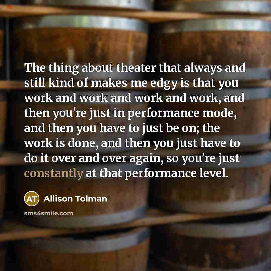 “The thing about theater that always and still kind of makes me edgy is that you work and work and work and work, and then you're just in performance mode, and then you have to just be on; the work is done, and then you just have to do it over and over again, so you're just constantly at that…” quote by Allison Tolman