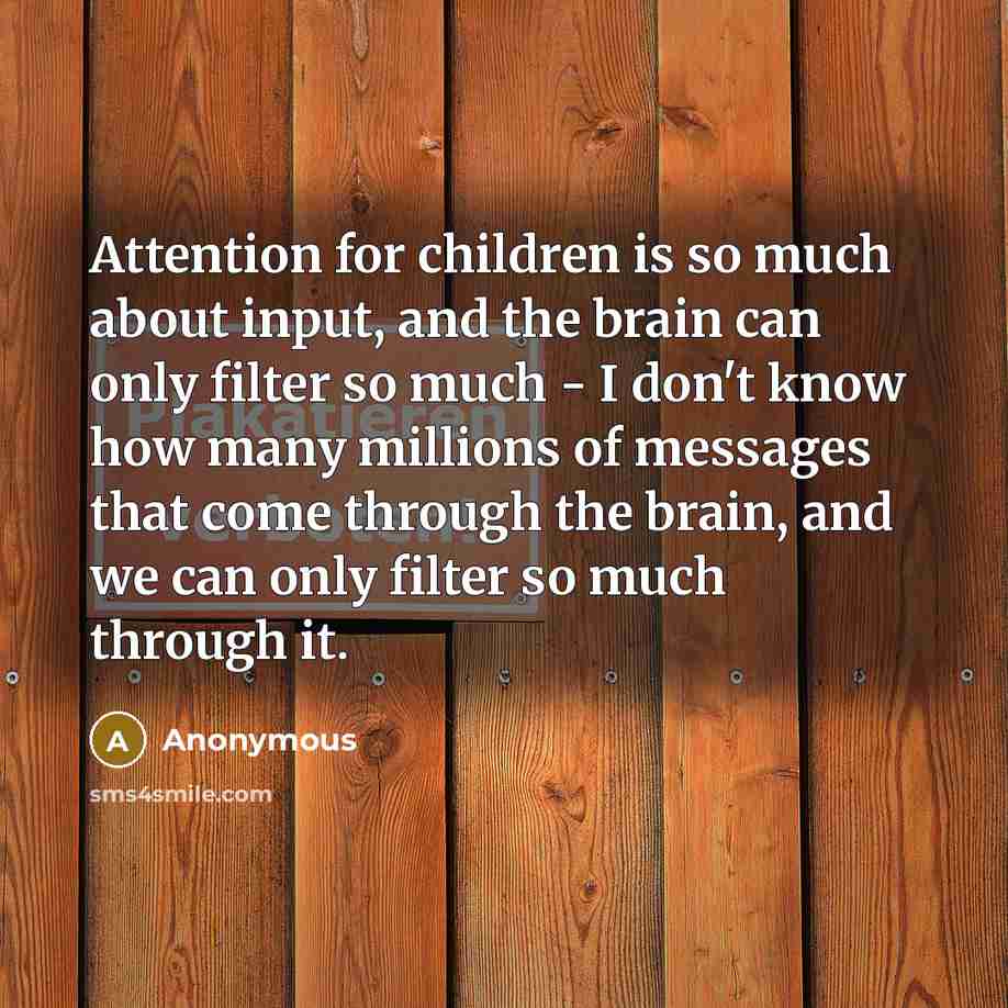 “Attention for children is so much about input, and the brain can only filter so much - I don't know how many millions of messages that come through the brain, and we can only filter so much through it.” quote by Anonymous