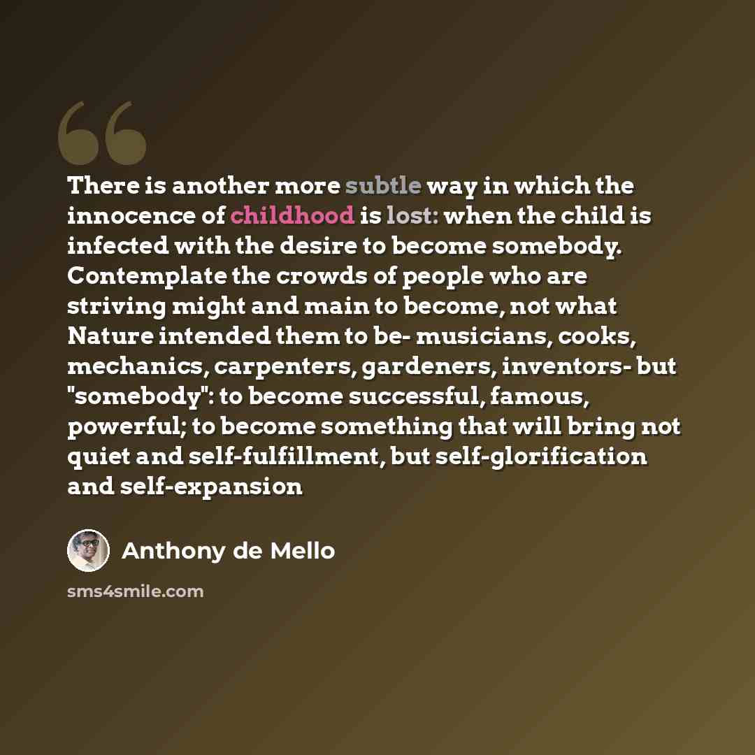 “There is another more subtle way in which the innocence of childhood is lost: when the child is infected with the desire to become somebody. Contemplate the crowds of people who are striving might and main to become, not what Nature intended them to be- musicians, cooks, mechanics, carpenters…” quote by Anthony de Mello