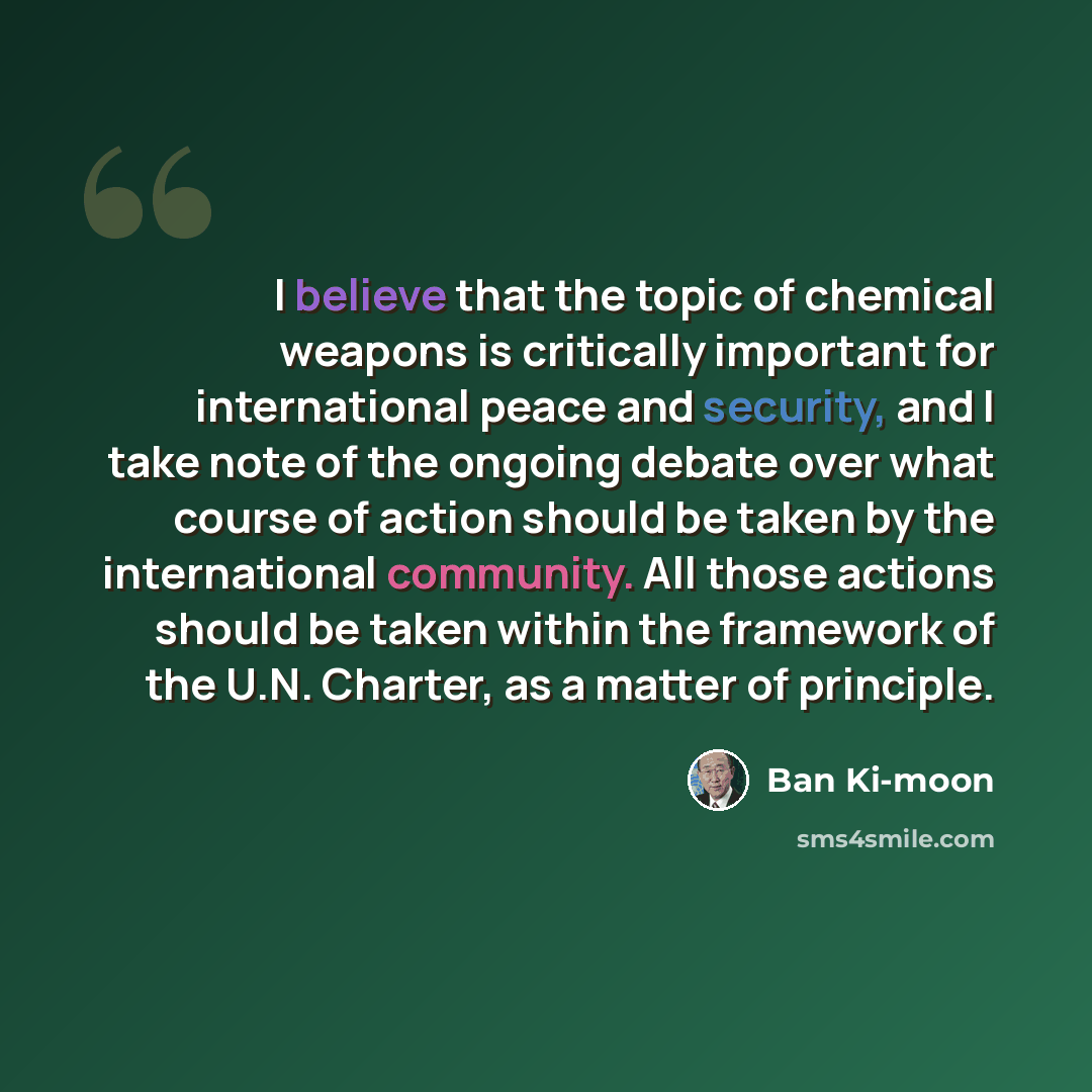 “I believe that the topic of chemical weapons is critically important for international peace and security, and I take note of the ongoing debate over what course of action should be taken by the international community. All those actions should be taken within the framework of the U.N. Charter, as…” quote by Ban Ki-moon