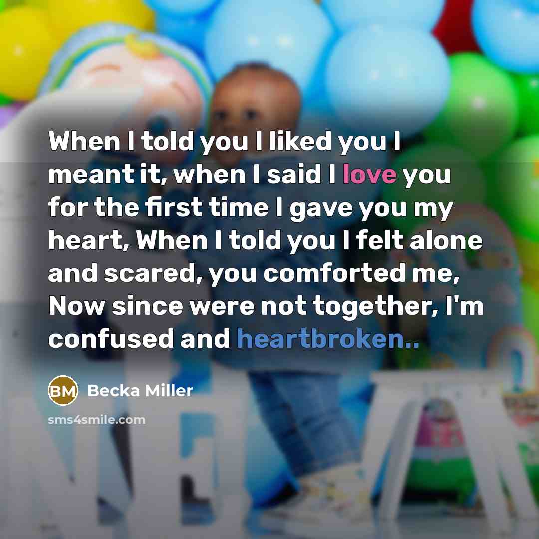 “When I told you I liked you I meant it, when I said I love you for the first time I gave you my heart, When I told you I felt alone and scared, you comforted me, Now since were not together, I'm confused and heartbroken..” quote by Becka Miller