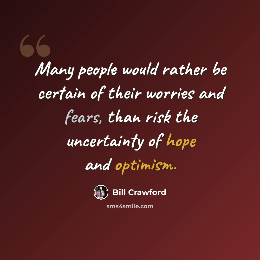 “Many people would rather be certain of their worries and fears, than risk the uncertainty of hope and optimism.” quote by Bill Crawford
