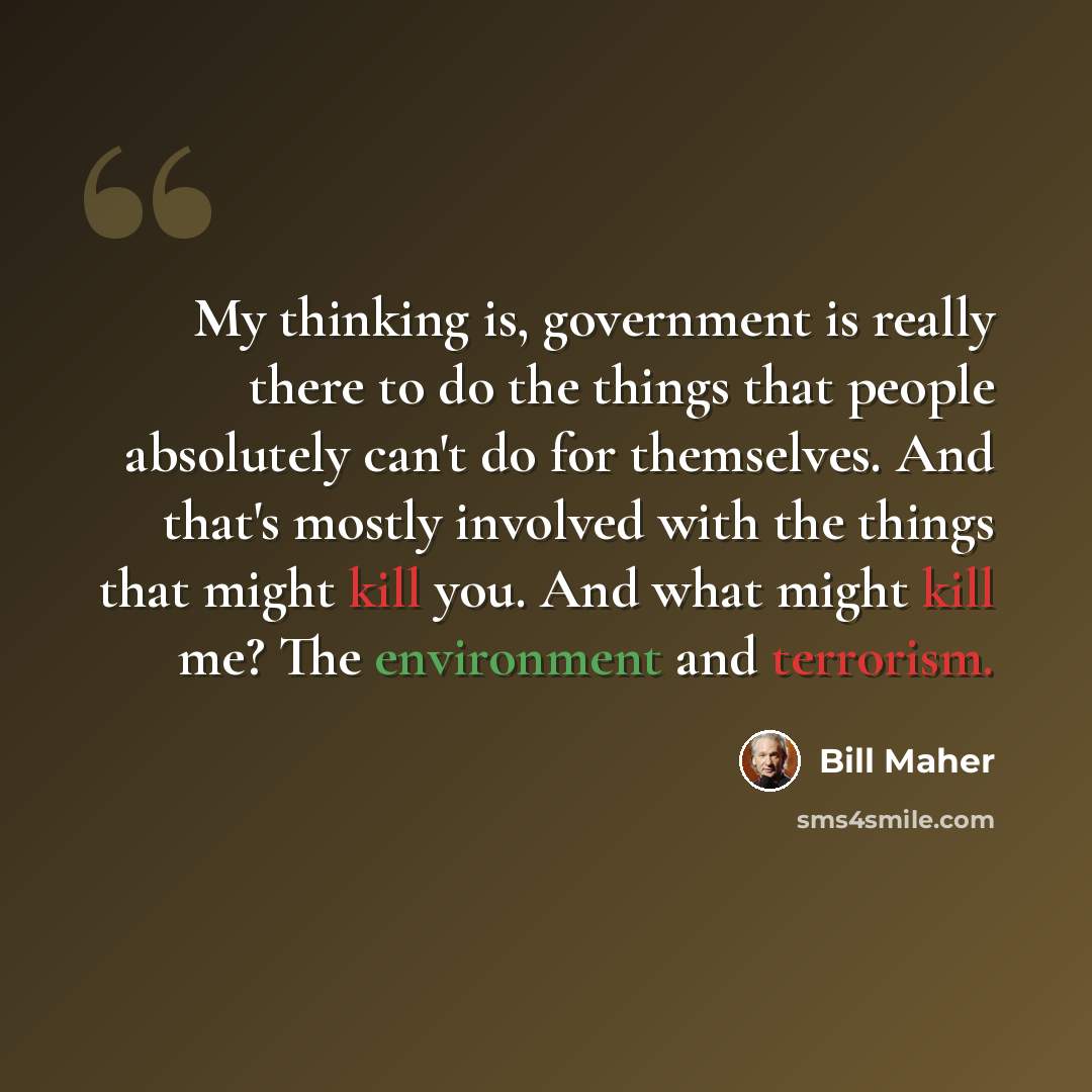“My thinking is, government is really there to do the things that people absolutely can't do for themselves. And that's mostly involved with the things that might kill you. And what might kill me? The environment and terrorism.” quote by Bill Maher